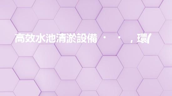 高效水池清淤設備，環(huán)保清潔新選擇！
